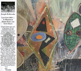 HOLBROOKE JOSEPH :  LAST LIVE 2001 - IN MEMORIAM DEREK BAILY AND TONY OXLEY  (TZADIK)

Spectrum Series (file under jazz/rock) - Derek Bailey, guitar; Gavin Bryars, bass; Tony Oxley, drums, percussion. Joseph Holbrooke  stato leader di un leggendario ensemble di star della met degli anni Sessanta, dedicato all'improvvisazione libera. Composto da tre dei pi acclamati virtuosi della prima generazione di improvvisatori britannici  Bailey, Bryars e Oxley  di cui poco  stato pubblicato, ma si sono riformati brevemente nel 1998 e le registrazioni in studio di quel periodo sono state rese disponibili nel 2006 su Tzadik con il nome di The Moat Recordings. Last Live 2001  esattamente questo: il loro ultimo concerto dal vivo in assoluto! Registrato ad Anversa nel gennaio del 2001, l'ensemble  al suo meglio in questo gioiello appena scoperto dagli archivi del compositore/maestro dell'improvvisazione Gavin Bryars.